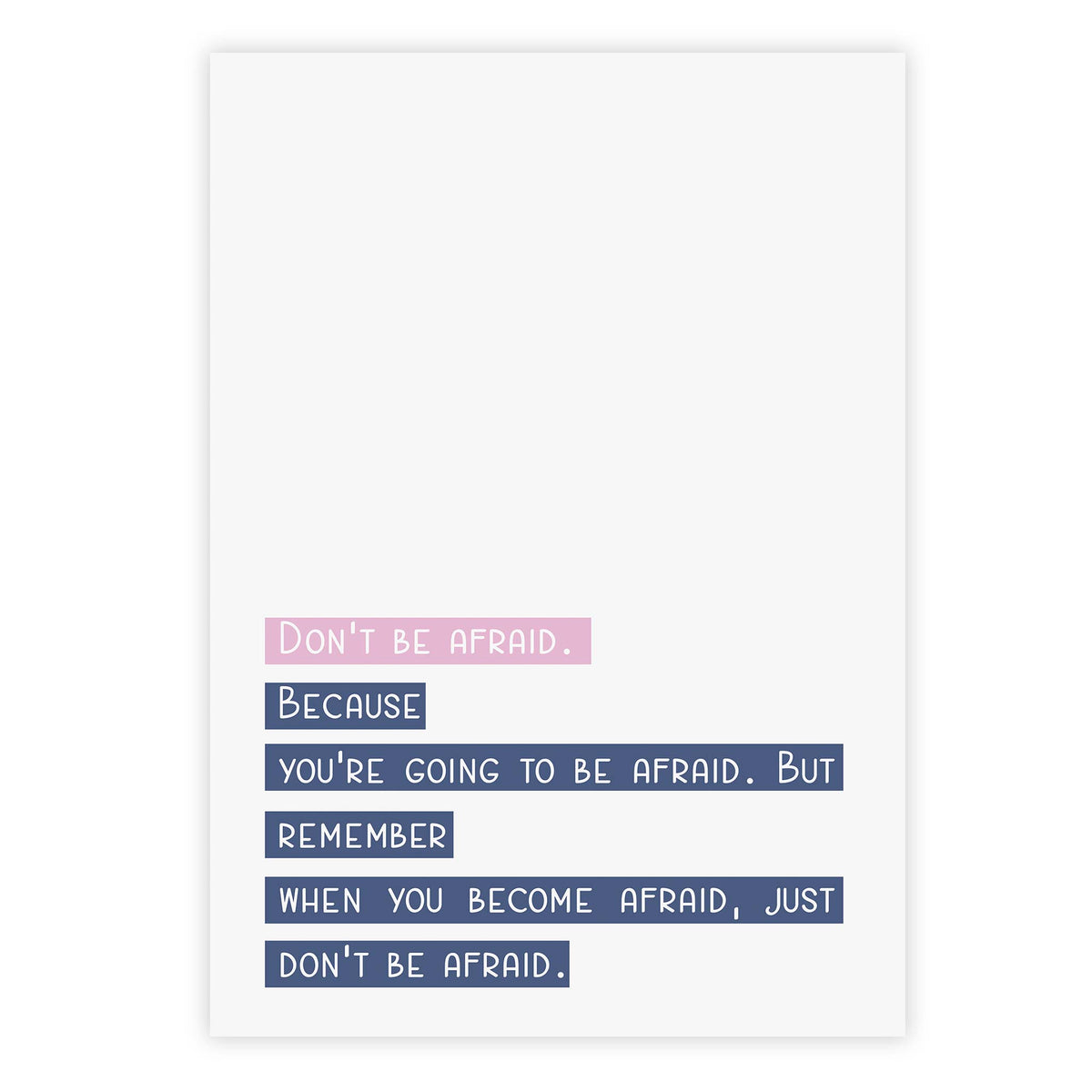 Don’t be afraid. Because you’re going to be afraid. But remember when you become afraid, just don’t be afraid