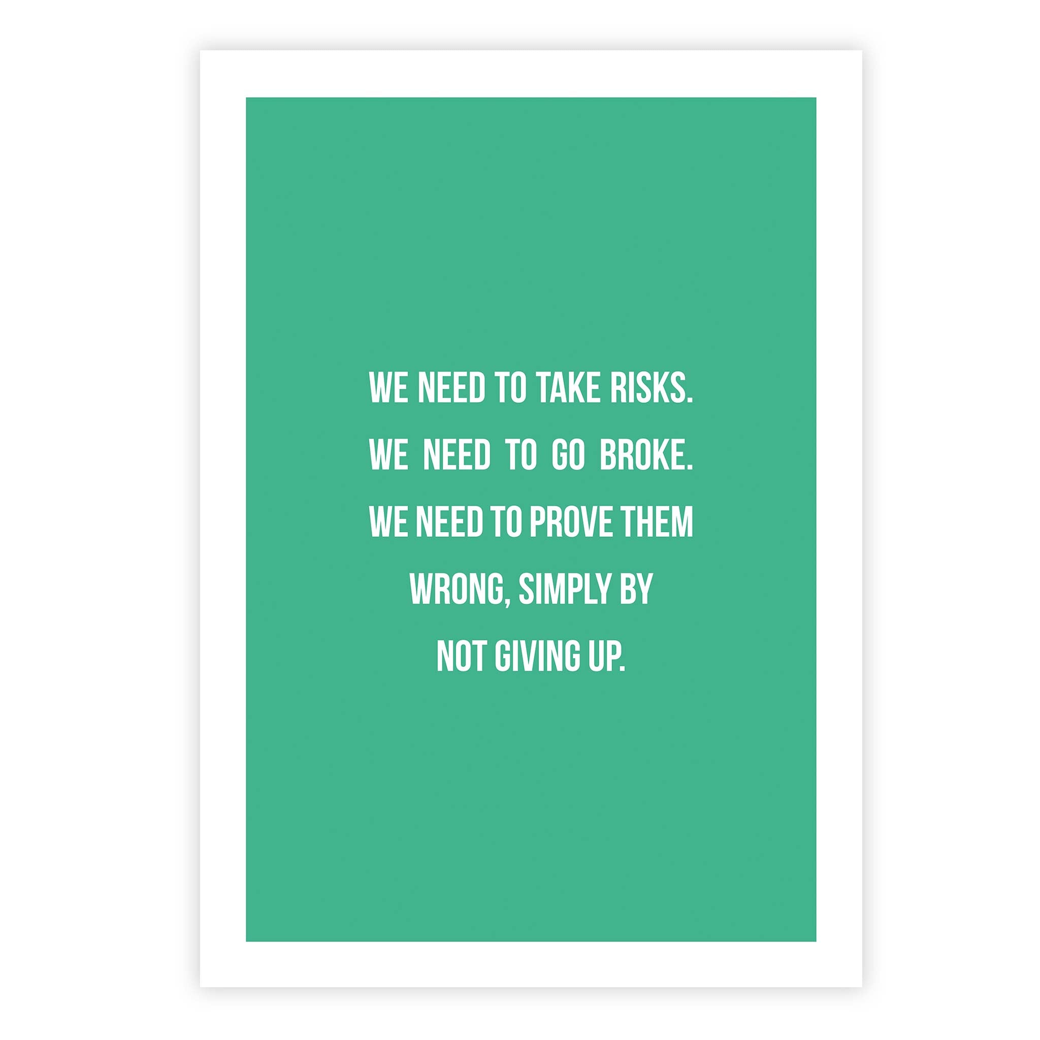 We need to take risks. We need to go broke. We need to prove them wrong, simply by not giving up