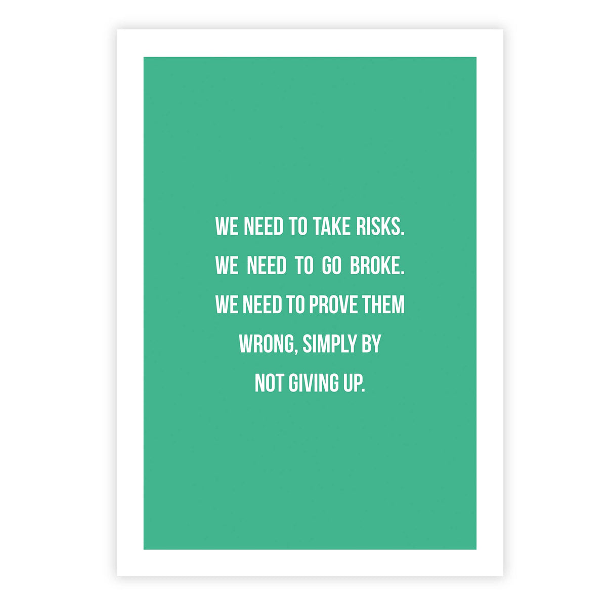 We need to take risks. We need to go broke. We need to prove them wrong, simply by not giving up