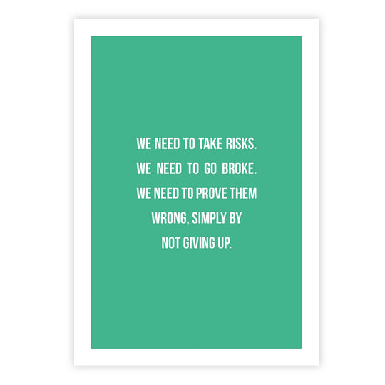 We need to take risks. We need to go broke. We need to prove them wrong, simply by not giving up